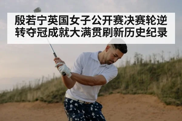 殷若宁英国女子公开赛决赛轮逆转夺冠成就大满贯刷新历史纪录